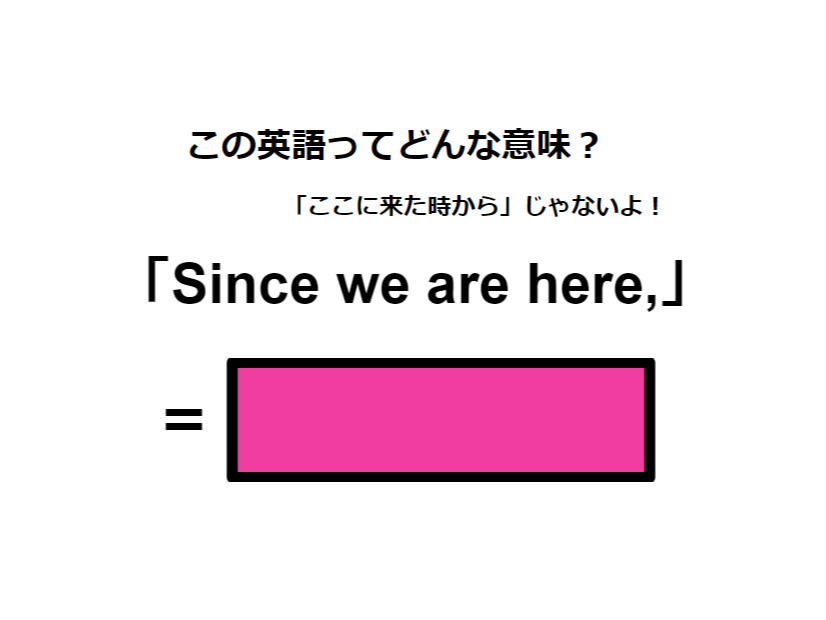 この英語ってどんな意味？「Since we are here, 」